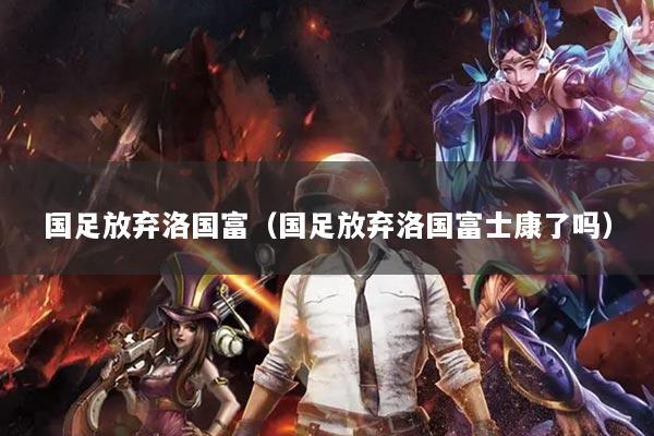 国足放弃洛国富（国足放弃洛国富士康了吗）