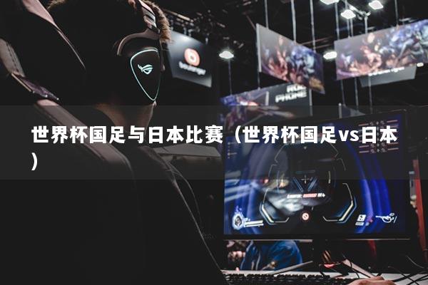世界杯国足与日本比赛（世界杯国足vs日本）