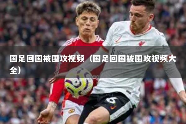 国足回国被围攻视频（国足回国被围攻视频大全）