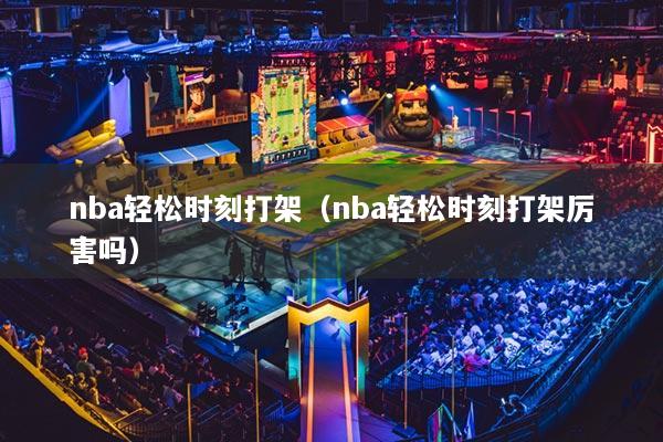 nba轻松时刻打架（nba轻松时刻打架厉害吗）