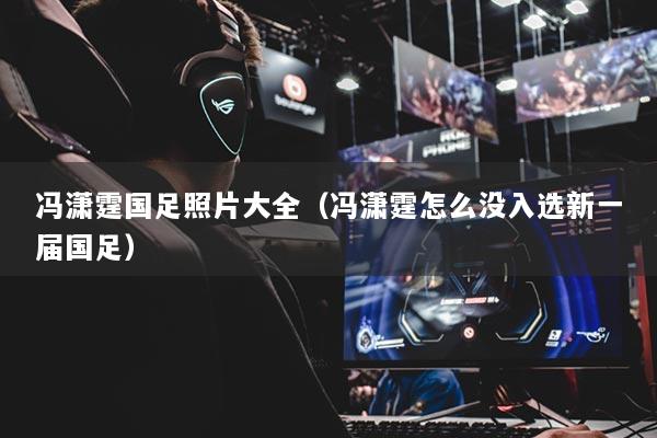 冯潇霆国足照片大全（冯潇霆怎么没入选新一届国足）