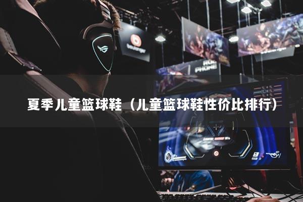 夏季儿童篮球鞋（儿童篮球鞋性价比排行）