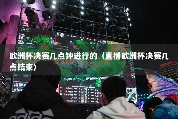 欧洲杯决赛几点钟进行的（直播欧洲杯决赛几点结束）
