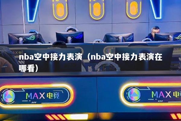 nba空中接力表演(nba空中接力表演在哪看)