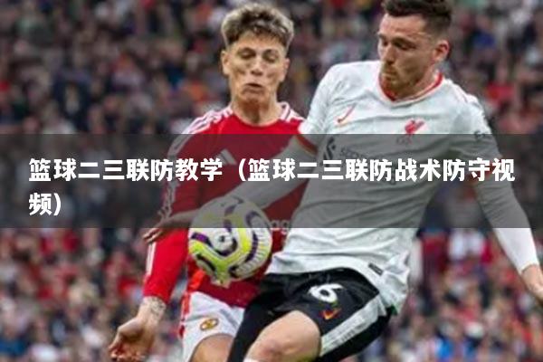 篮球二三联防教学（篮球二三联防战术防守视频）